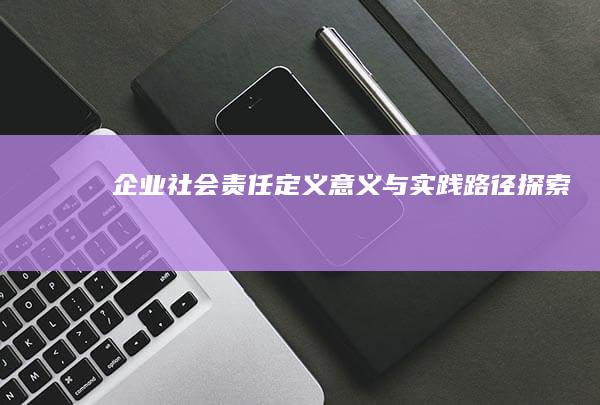 企业社会责任：定义、意义与实践路径探索